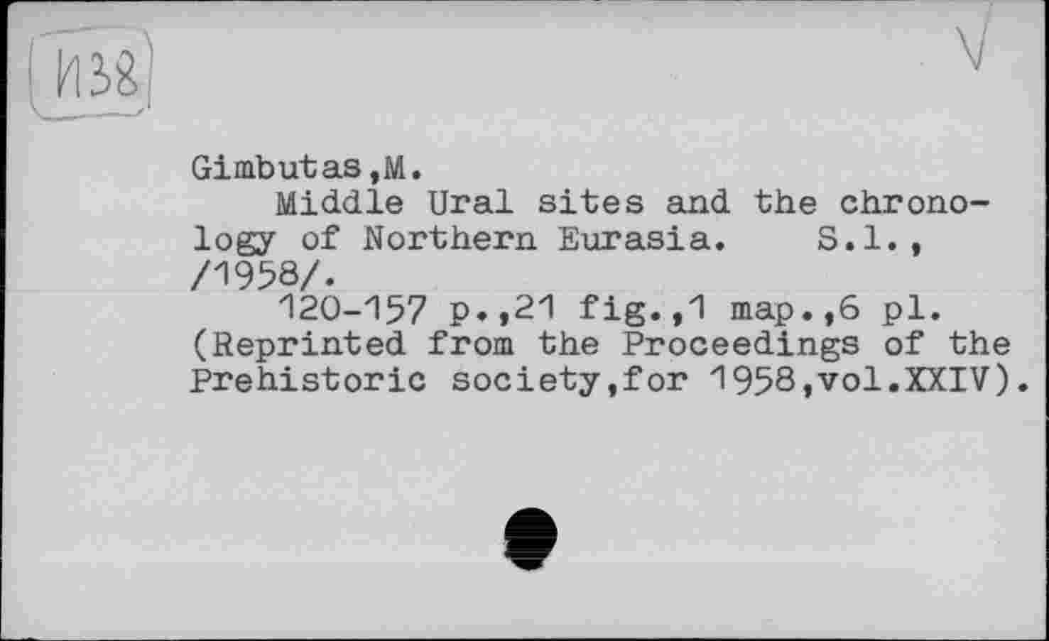 ﻿Gi mb ut as ,м.
Middle Ural sites and the chronology of Northern Eurasia. S.I., /1958/.
120-157 p.,21 fig.,1 map.,6 pl. (Reprinted from the Proceedings of the Prehistoric society,for 1958,vol.XXIV).